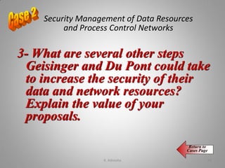 Security Management of Data Resources
and Process Control Networks
3- What are several other steps
Geisinger and Du Pont could take
to increase the security of their
data and network resources?
Explain the value of your
proposals.
Return to
Cases Page
K. Adisesha 64
 