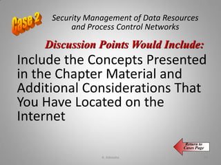 Security Management of Data Resources
and Process Control Networks
Include the Concepts Presented
in the Chapter Material and
Additional Considerations That
You Have Located on the
Internet
Discussion Points Would Include:
Return to
Cases Page
K. Adisesha 65
 