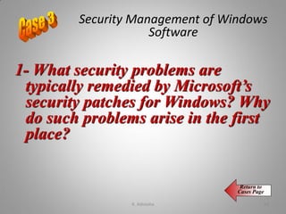 1- What security problems are
typically remedied by Microsoft’s
security patches for Windows? Why
do such problems arise in the first
place?
Return to
Cases Page
Security Management of Windows
Software
K. Adisesha 66
 