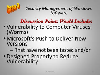 Security Management of Windows
Software
• Vulnerability to Computer Viruses
(Worms)
• Microsoft’s Push to Deliver New
Versions
– That have not been tested and/or
• Designed Properly to Reduce
Vulnerability
Discussion Points Would Include:
K. Adisesha 67
 
