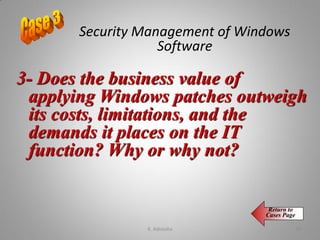 3- Does the business value of
applying Windows patches outweigh
its costs, limitations, and the
demands it places on the IT
function? Why or why not?
Security Management of Windows
Software
Return to
Cases Page
K. Adisesha 70
 