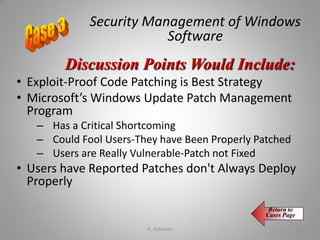 Security Management of Windows
Software
• Exploit-Proof Code Patching is Best Strategy
• Microsoft’s Windows Update Patch Management
Program
– Has a Critical Shortcoming
– Could Fool Users-They have Been Properly Patched
– Users are Really Vulnerable-Patch not Fixed
• Users have Reported Patches don't Always Deploy
Properly
Discussion Points Would Include:
Return to
Cases Page
K. Adisesha 71
 