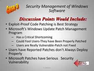 Security Management of Windows
Software
• Exploit-Proof Code Patching is Best Strategy
• Microsoft’s Windows Update Patch Management
Program
– Has a Critical Shortcoming
– Could Fool Users-They have Been Properly Patched
– Users are Really Vulnerable-Patch not Fixed
• Users have Reported Patches don't Always Deploy
Properly
• Microsoft Patches have Serious Security
Vulnerability
Discussion Points Would Include:
Return to
Cases Page
K. Adisesha 72
 