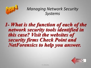 1- What is the function of each of the
network security tools identified in
this case? Visit the websites of
security firms Check Point and
NetForensics to help you answer.
Return to
Cases Page
Managing Network Security
Systems
K. Adisesha 73
 