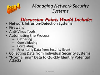 Managing Network Security
Systems
• Network Intrusion-Detection Systems
• Firewalls
• Anti-Virus Tools
• Automating the Process
– Gathering
– Consolidating
– Correlating
– Prioritizing Data from Security Event
• Collecting Data from Individual Security Systems
• “Normalizing” Data to Quickly Identify Potential
Attacks
Discussion Points Would Include:
K. Adisesha 74
 