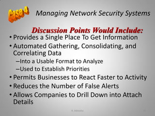 Managing Network Security Systems
• Provides a Single Place To Get Information
• Automated Gathering, Consolidating, and
Correlating Data
–Into a Usable Format to Analyze
–Used to Establish Priorities
• Permits Businesses to React Faster to Activity
• Reduces the Number of False Alerts
• Allows Companies to Drill Down into Attach
Details
Discussion Points Would Include:
K. Adisesha 76
 