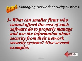 3- What can smaller firms who
cannot afford the cost of such
software do to properly manage
and use the information about
security from their network
security systems? Give several
examples.
Managing Network Security Systems
Return to
Cases Page
K. Adisesha 77
 