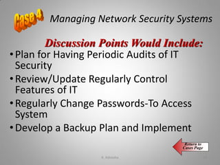 Managing Network Security Systems
•Plan for Having Periodic Audits of IT
Security
•Review/Update Regularly Control
Features of IT
•Regularly Change Passwords-To Access
System
•Develop a Backup Plan and Implement
Discussion Points Would Include:
Return to
Cases Page
K. Adisesha 78
 