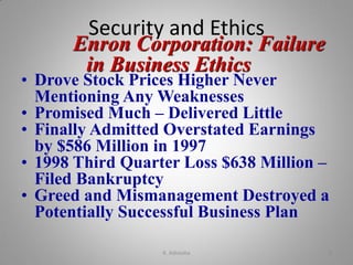 Security and Ethics
Enron Corporation: Failure
in Business Ethics
• Drove Stock Prices Higher Never
Mentioning Any Weaknesses
• Promised Much – Delivered Little
• Finally Admitted Overstated Earnings
by $586 Million in 1997
• 1998 Third Quarter Loss $638 Million –
Filed Bankruptcy
• Greed and Mismanagement Destroyed a
Potentially Successful Business Plan
K. Adisesha 9
 