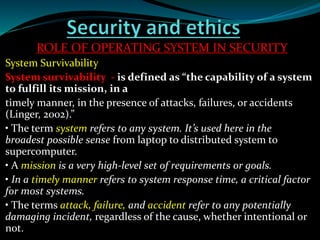ROLE OF OPERATING SYSTEM IN SECURITY
System Survivability
System survivability - is defined as “the capability of a system
to fulfill its mission, in a
timely manner, in the presence of attacks, failures, or accidents
(Linger, 2002).”
• The term system refers to any system. It’s used here in the
broadest possible sense from laptop to distributed system to
supercomputer.
• A mission is a very high-level set of requirements or goals.
• In a timely manner refers to system response time, a critical factor
for most systems.
• The terms attack, failure, and accident refer to any potentially
damaging incident, regardless of the cause, whether intentional or
not.
 