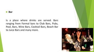  Bar
Is a place where drinks are served. Bars
ranging from Formal bars to Club Bars, Pubs,
Pool, Bars, Wine Bars, Cocktail Bars, Beach Bar
to Juice Bars and many more.
 