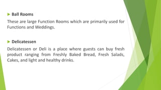  Ball Rooms
These are large Function Rooms which are primarily used for
Functions and Weddings.
 Delicatessen
Delicatessen or Deli is a place where guests can buy fresh
product ranging from Freshly Baked Bread, Fresh Salads,
Cakes, and light and healthy drinks.
 