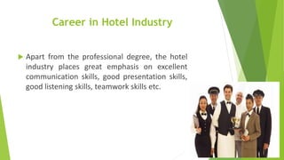 Career in Hotel Industry
 Apart from the professional degree, the hotel
industry places great emphasis on excellent
communication skills, good presentation skills,
good listening skills, teamwork skills etc.
 