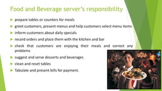 Food and Beverage server’s responsibility
 prepare tables or counters for meals
 greet customers, present menus and help customers select menu items
 inform customers about daily specials
 record orders and place them with the kitchen and bar
 check that customers are enjoying their meals and correct any
problems
 suggest and serve desserts and beverages
 clean and reset tables
 Tabulate and present bills for payment.
 