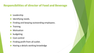 Responsibilities of director of Food and Beverage
 Leadership
 Identifying needs.
 Finding and keeping outstanding employees.
 Training.
 Motivation
 budgeting
 Cost control
 Finding profit from all outlet.
 Having a details working knowledge
 