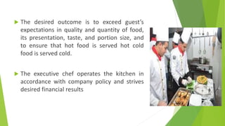  The desired outcome is to exceed guest’s
expectations in quality and quantity of food,
its presentation, taste, and portion size, and
to ensure that hot food is served hot cold
food is served cold.
 The executive chef operates the kitchen in
accordance with company policy and strives
desired financial results
 