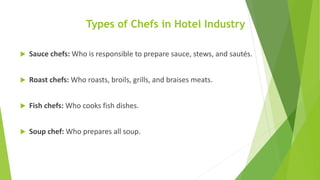 Types of Chefs in Hotel Industry
 Sauce chefs: Who is responsible to prepare sauce, stews, and sautés.
 Roast chefs: Who roasts, broils, grills, and braises meats.
 Fish chefs: Who cooks fish dishes.
 Soup chef: Who prepares all soup.
 