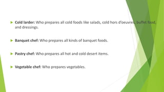  Cold larder: Who prepares all cold foods like salads, cold hors d’oeuvres, buffet food,
and dressings.
 Banquet chef: Who prepares all kinds of banquet foods.
 Pastry chef: Who prepares all hot and cold desert items.
 Vegetable chef: Who prepares vegetables.
 