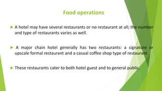 Food operations
 A hotel may have several restaurants or no restaurant at all; the number
and type of restaurants varies as well.
 A major chain hotel generally has two restaurants: a signature or
upscale formal restaurant and a casual coffee shop type of restaurant.
 These restaurants cater to both hotel guest and to general public.
 