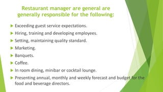 Restaurant manager are general are
generally responsible for the following:
 Exceeding guest service expectations.
 Hiring, training and developing employees.
 Setting, maintaining quality standard.
 Marketing.
 Banquets.
 Coffee.
 In room dining, minibar or cocktail lounge.
 Presenting annual, monthly and weekly forecast and budget for the
food and beverage directors.
 