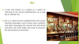Bar
 A bar also known as a saloon or a tavern or
referring to the actual establishment, as in pub
bar or club bar etc.
 Bar is a retail business establishment that serves
alcoholic beverages, such as beer, wine, cocktails,
and other beverages like mineral and soft drinks
and often sell snack foods, like crisps or peanuts,
for consumption on premises.
 