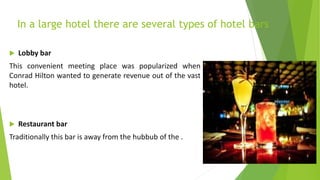 In a large hotel there are several types of hotel bars
 Lobby bar
This convenient meeting place was popularized when
Conrad Hilton wanted to generate revenue out of the vast
hotel.
 Restaurant bar
Traditionally this bar is away from the hubbub of the .
 