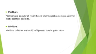  Pool bars
Pool bars are popular at resort hotels where guest can enjoy a verity of
exotic cocktails poolside.
 Minibars
Minibars or honor are small, refrigerated bars in guest room.
 