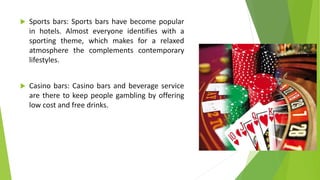 Sports bars: Sports bars have become popular
in hotels. Almost everyone identifies with a
sporting theme, which makes for a relaxed
atmosphere the complements contemporary
lifestyles.
 Casino bars: Casino bars and beverage service
are there to keep people gambling by offering
low cost and free drinks.
 