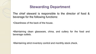 Stewarding Department
The chief steward is responsible to the director of food &
beverage for the following functions:
•Cleanliness of the back of the house.
•Maintaining clean glassware, china, and cutlery for the food and
beverage outlets.
•Maintaining strict inventory control and monthly stock check.
 