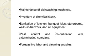 •Maintenance of dishwashing machines.
•Inventory of chemical stock.
•Sanitation of kitchen, banquet isles, storerooms,
walk-ins/freezers, and all equipment.
•Pest control and co-ordination with
exterminating company.
•Forecasting labor and cleaning supplies.
 
