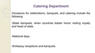 Catering Department
Occasions for celebrations, banquets, and catering include the
following:
•State banquets, when countries leader honor visiting royalty
and head of state.
•National days.
•Embassy receptions and banquets.
 