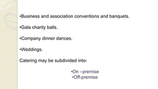 •Business and association conventions and banquets.
•Gala charity balls.
•Company dinner dances.
•Weddings.
Catering may be subdivided into-
•On –premise
•Off-premise
 