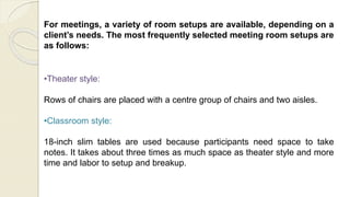 For meetings, a variety of room setups are available, depending on a
client’s needs. The most frequently selected meeting room setups are
as follows:
•Theater style:
Rows of chairs are placed with a centre group of chairs and two aisles.
•Classroom style:
18-inch slim tables are used because participants need space to take
notes. It takes about three times as much space as theater style and more
time and labor to setup and breakup.
 