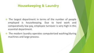 Housekeeping & Laundry
 The largest department in terms of the number of people
employed is housekeeping. Due to hard work and
comparatively low pay, employee turnover is very high in this
essential department.
 The modern laundry operates computerized washing/during
machines and large process.
 