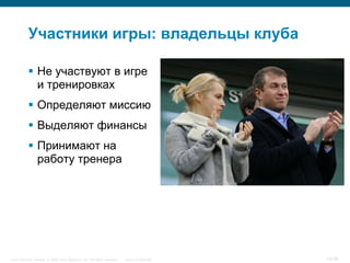 Участники игры: владельцы клуба

            Не участвуют в игре
             и тренировках
            Определяют миссию
            Выделяют финансы
            Принимают на
             работу тренера




Cisco Security. Norway © 2006 Cisco Systems, Inc. All rights reserved.   Cisco Confidential   10/38
 