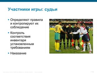 Участники игры: судьи

            Определяют правила
             и контролируют их
             соблюдение
            Контроль
             соответствия
             инвентаря
             установленным
             требованиям
            Наказание




Cisco Security. Norway © 2006 Cisco Systems, Inc. All rights reserved.   Cisco Confidential   11/38
 