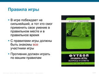 Правила игры

            В игре побеждает не
             сильнейший, а тот кто смог
             применить свое умение в
             правильном месте и в
             правильное время
            С правилами игры должны
             быть знакомы все
             участники игры
            Противник должен играть
             по вашим правилам



Cisco Security. Norway © 2006 Cisco Systems, Inc. All rights reserved.   Cisco Confidential   16/38
 