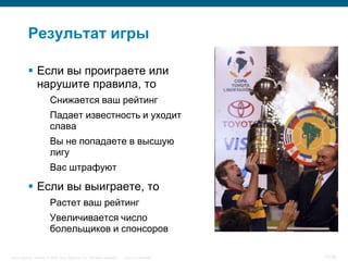 Результат игры

            Если вы проиграете или
             нарушите правила, то
                         Снижается ваш рейтинг
                         Падает известность и уходит
                         слава
                         Вы не попадаете в высшую
                         лигу
                         Вас штрафуют

            Если вы выиграете, то
                         Растет ваш рейтинг
                         Увеличивается число
                         болельщиков и спонсоров

Cisco Security. Norway © 2006 Cisco Systems, Inc. All rights reserved.   Cisco Confidential   17/38
 
