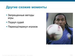Другие схожие моменты

            Запрещенные методы
             игры
            Подкуп судей
            Переход/перекуп игроков




Cisco Security. Norway © 2006 Cisco Systems, Inc. All rights reserved.   Cisco Confidential   18/38
 