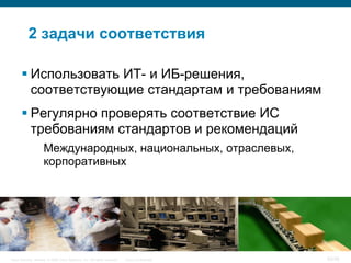 2 задачи соответствия

        Использовать ИТ- и ИБ-решения,
         соответствующие стандартам и требованиям
        Регулярно проверять соответствие ИС
         требованиям стандартов и рекомендаций
                     Международных, национальных, отраслевых,
                     корпоративных




Cisco Security. Norway © 2006 Cisco Systems, Inc. All rights reserved.   Cisco Confidential   20/38
 