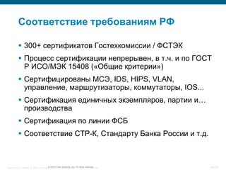 Соответствие требованиям РФ

            300+ сертификатов Гостехкомиссии / ФСТЭК
            Процесс сертификации непрерывен, в т.ч. и по ГОСТ
             Р ИСО/МЭК 15408 («Общие критерии»)
            Сертифицированы МСЭ, IDS, HIPS, VLAN,
             управление, маршрутизаторы, коммутаторы, IOS...
            Сертификация единичных экземпляров, партии и…
             производства
            Сертификация по линии ФСБ
            Соответствие СТР-К, Стандарту Банка России и т.д.



Cisco Security. Norway © 2006 Cisco Systems, Inc. All rights reserved. rights reserved.
                                       © 2005 Cisco Systems, Inc. All Cisco Confidential   24/38
 