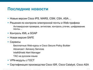 Последние новости

            Новые версии Cisco IPS, MARS, CSM, CSA, ASA…
            Решения по контролю электронной почты и Web-трафика
                         Антивирусная проверка, антиспам, контроль утечек, шифрование
                         почты…
            Контроль XML и SOAP
            Новая версия SAFE
            Сервисы
                         Бесплатные Web-курсы и Cisco Secure Policy Builder
                         Advanced / Advisory Services
                         IntelliShield Alert Manager
                         TAC на русском языке
            VPN-модуль с ГОСТ
            Сертификация производства Cisco ISR, Cisco Catalyst, Cisco ASA
Cisco Security. Norway © 2006 Cisco Systems, Inc. All rights reserved.   Cisco Confidential   29/38
 