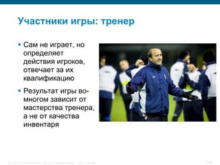 Участники игры: тренер

            Сам не играет, но
             определяет
             действия игроков,
             отвечает за их
             квалификацию
            Результат игры во-
             многом зависит от
             мастерства тренера,
             а не от качества
             инвентаря




Cisco Security. Norway © 2006 Cisco Systems, Inc. All rights reserved.   Cisco Confidential   9/38
 