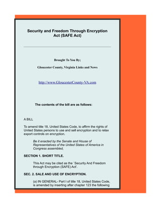 Security and Freedom Through Encryption
                Act (SAFE Act)




                       Brought To You By;

            Gloucester County, Virginia Links and News



            http://www.GloucesterCounty-VA.com




          The contents of the bill are as follows:



A BILL

To amend title 18, United States Code, to affirm the rights of
United States persons to use and sell encryption and to relax
export controls on encryption.

         Be it enacted by the Senate and House of
         Representatives of the United States of America in
         Congress assembled,

SECTION 1. SHORT TITLE.

         This Act may be cited as the `Security And Freedom
         through Encryption (SAFE) Act'.

SEC. 2. SALE AND USE OF ENCRYPTION.

         (a) IN GENERAL- Part I of title 18, United States Code,
         is amended by inserting after chapter 123 the following
 