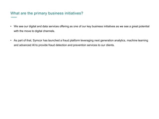 What are the primary business initiatives?
• We see our digital and data services offering as one of our key business initiatives as we see a great potential
with the move to digital channels.
• As part of that, Symcor has launched a fraud platform leveraging next generation analytics, machine learning
and advanced Al to provide fraud detection and prevention services to our clients.
 