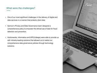 5
• One of our most significant challenges in the delivery of digital and
data services in a manner that protects client data
• Symcor’s Privacy and Data Governance team designed a
comprehensive policy to empower the ethical use of data for fraud
detection and prevention.
• Hortonworks, Informatica and HPE(Voltage) were able to provide us
with industry-leading solutions that allowed us to realize our
comprehensive data governance policies through technology
solutions.
What were the challenges?
 