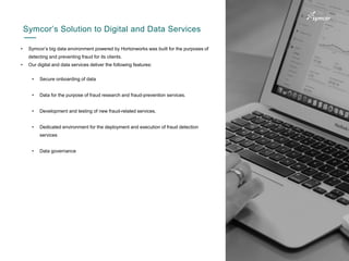9
• Symcor’s big data environment powered by Hortonworks was built for the purposes of
detecting and preventing fraud for its clients.
• Our digital and data services deliver the following features:
Symcor’s Solution to Digital and Data Services
• Secure onboarding of data
• Data for the purpose of fraud research and fraud-prevention services.
• Development and testing of new fraud-related services.
• Dedicated environment for the deployment and execution of fraud detection
services
• Data governance
 