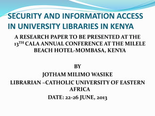 SECURITY AND INFORMATION ACCESS
IN UNIVERSITY LIBRARIES IN KENYA
A RESEARCH PAPER TO BE PRESENTED AT THE
13TH CALA ANNUAL CONFERENCE AT THE MILELE
BEACH HOTEL-MOMBASA, KENYA
BY
JOTHAM MILIMO WASIKE
LIBRARIAN –CATHOLIC UNIVERSITY OF EASTERN
AFRICA
DATE: 22-26 JUNE, 2013
 