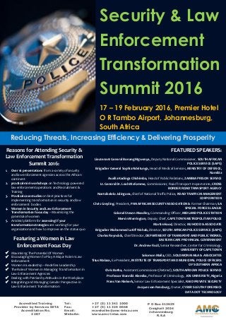Security & Law
Enforcement
Transformation
Summit 2016
17 – 19 February 2016, Premier Hotel
O R Tambo Airport, Johannesburg,
South Africa
Reducing Threats, Increasing Efficiency & Delivering Prosperity
Accredited Training
Provider by Services SETA
Accreditation No.
2287
Tel: +27 (0) 11 341 1000
Fax: +27 (0) 11 325 0048
Email: marshallm@amc-intsa.com
Website: www.amc-intsa.com
Reasons for Attending Security &
Law Enforcement Transformation
Summit 2016:
1. Over 16 presentations from a variety of security
and law enforcement agencies across the African
continent
2. practical mini workshops on Technology-powered
law enforcement operations and Recruitment &
Training
3. Practical case studies on best practices for
implementing transformation in security and law
enforcement bodies
4. Women in Security and Law Enforcement
Transformation focus day – Maximizing the
potential of women
5. An ideal platform for assessing if your
transformation strategies are working for your
organization and how to improve on the status quo
Featuring a Women in Law
Enforcement Focus Day
 Maximising The Potential Of Women
 Encouraging Women To Play A Major Role In Law
Enforcement
 Women in Leadership – Redefine Leadership
 The Role of Women in Managing Transformation in
Law Enforcement Agencies
 Dealing with Patriarchy Attitudes in the Workplace
 Integrating and Managing Gender Perspective in
Law Enforcement Transformation
FEATURED SPEAKERS:
Lieutenant General Bonang Mgwenya, Deputy National Commissioner, SOUTH AFRICAN
POLICE SERVICE (SAPS)
Brigadier General Sophia Ndeitunga, Head of Medical Services, MINISTRY OF DEFENCE,
Namibia
Auxilia Kadinga Chishimba, Head of Public Relations, ZAMBIA PRISON SERVICE
Lt. General Dr. Leah Mofomme, Commissioner, Road Transport Inspectorate, CROSS
BORDER ROAD TRANSPORT AGENCY
Nontsikelelo Jolingana, Chief of National Traffic Police, ROAD TRAFFIC MANAGEMENT
CORPORATION
Chris Greyling, President, PAN AFRICAN SECURITY ASSOCIATION & Former Chairman, SA
SPECIAL FORCES LEAGUE
Colonel Steven Moodley, Commanding Officer, MIDLAND POLICE STATION
Mervin Merrington, Deputy Chief, CAPE TOWN METROPOLITAN POLICE
Martin Hood, Director, MJ HOOD & ASSOCIATE
Brigadier Mohammed Latiff Wahab, Director, SOUTH AFRICAN POLICE SERVICE (SAPS)
Charles Reynolds, Chief Director, DEPARTMENT OF TRANSPORT AND PUBLIC WORKS,
EASTERN CAPE PROVINCIAL GOVERNMENT
Dr. Andrew Faull, Senior Researcher, Center for Criminology,
UNIVERSITY OF CAPE TOWN
Solomon Maila, CEO, SOLOMON MAILA & ASSOCIATES
Titus Malaza, Ex-President, INSTITUTE OF TRANSPORT AND MUNICIPAL POLICE OFFICERS
OF SOUTHERN AFRICA
Chris Botha, Assistant Commissioner (Retired), SOUTH AFRICAN POLICE SERVICE
Professor Etannibi Alemika, Professor of Criminology, JOS UNIVERSITY, Nigeria
Frans Van Niekerk, Senior Law Enforcement Specialist, RAID PRIVATE SECURITY
Jacques van Rensburg, Owner, CYBER SLEUTH FORENSICS
DATA DOT TECHNOLOGY
P O Box 413629
Craighall 2024
Johannesburg
R.S.A
 