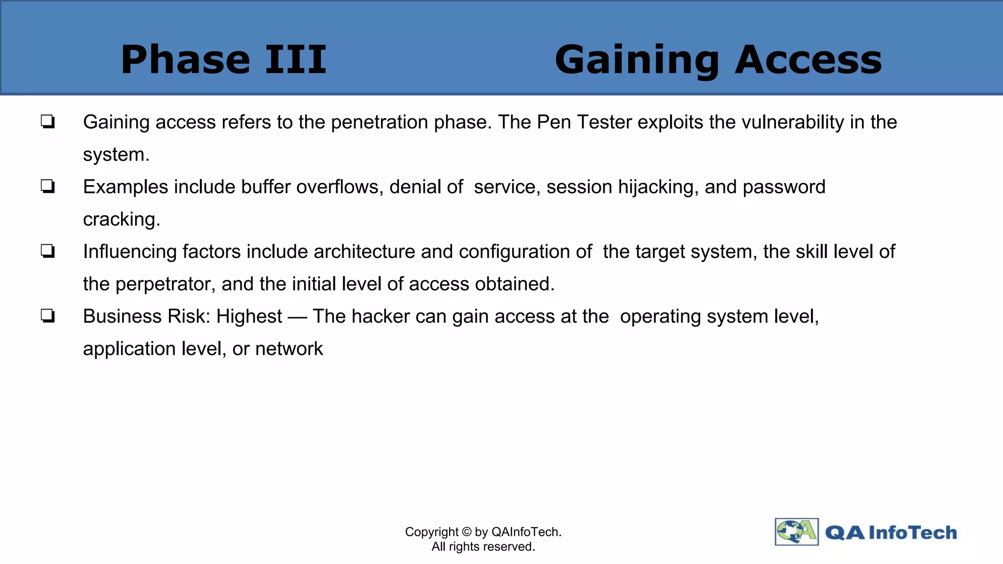 Phase III Gaining Access
❏ Gaining access refers to the penetration phase. The Pen Tester exploits the vulnerability in the
system.
❏ Examples include buffer overﬂows, denial of service, session hijacking, and password
cracking.
❏ Inﬂuencing factors include architecture and conﬁguration of the target system, the skill level of
the perpetrator, and the initial level of access obtained.
❏ Business Risk: Highest — The hacker can gain access at the operating system level,
application level, or network
Copyright © by QAInfoTech.
All rights reserved.
 